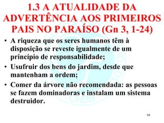 1.3 A ATUALIDADE DA ADVERTÊNCIA AOS PRIMEIROS PAIS NO PARAÍSO (Gn 3, 1-24) A riqueza que os seres humanos têm à disposição se reveste igualmente de um princípio de responsabilidade; Usufruir dos bens do jardim, desde que mantenham a ordem; Comer da árvore não recomendada: as pessoas se fazem dominadoras e instalam um sistema destruidor. 