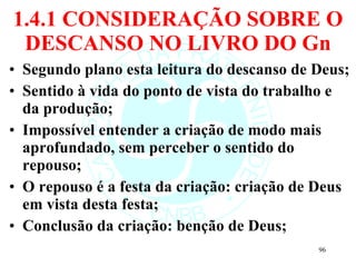 1.4.1 CONSIDERAÇÃO SOBRE O DESCANSO NO LIVRO DO Gn Segundo plano esta leitura do descanso de Deus; Sentido à vida do ponto de vista do trabalho e da produção; Impossível entender a criação de modo mais aprofundado, sem perceber o sentido do repouso; O repouso é a festa da criação: criação de Deus em vista desta festa; Conclusão da criação: benção de Deus; 