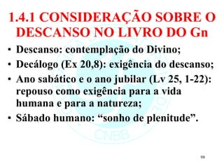 1.4.1 CONSIDERAÇÃO SOBRE O DESCANSO NO LIVRO DO Gn Descanso: contemplação do Divino; Decálogo (Ex 20,8): exigência do descanso; Ano sabático e o ano jubilar (Lv 25, 1-22): repouso como exigência para a vida humana e para a natureza; Sábado humano: “sonho de plenitude”. 