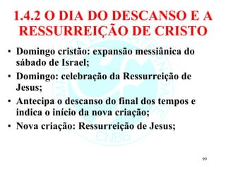 1.4.2 O DIA DO DESCANSO E A RESSURREIÇÃO DE CRISTO Domingo cristão: expansão messiânica do sábado de Israel; Domingo: celebração da Ressurreição de Jesus; Antecipa o descanso do final dos tempos e indica o início da nova criação; Nova criação: Ressurreição de Jesus; 