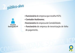 2   público-alvo



                   {
                       ? de empresa que recolha FGTS;
                       Funcionário
                       Contador Autônomo;
                       ?
                       ? de empresa de Contabilidade;
                       Funcionário
      Usuário
    Outorgado PF       ? de empresa de terceirização de folha
                       Funcionário
                       de pagamento.




            ESOCIAL ICP
CONECTIVIDAD
 