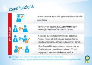 6    como funciona
                                                       Acesso somente a usuários previamente cadastrados
                                                       no sistema.

                                                       Delegação de poderes EXCLUSIVAMENTE por
    PREMISSAS




                                                       procuração eletrônica do próprio sistema.

                                                       A outorga ou substabelecimento de poderes a
                                                       Pessoas Físicas só será possível quando houver
                                    PIS                vínculo empregatício comprovado entre as partes.
                                                        Uma Pessoa Física que acesse o sistema com um


                  L ICP
                          CEI



              OCIA
                                                        Certificado que contenha seu número CEI será




    CTIVIDADES                                          equiparado a um usuário Pessoa Jurídica.



 ONE
                Valem por 1 ano e podem ser renovadas pelo mesmo período sem limite de vezes.



C               Podem ser revogadas a qualquer momento e com efeito imediato utilizando funcionalidade própria do sistema.
 