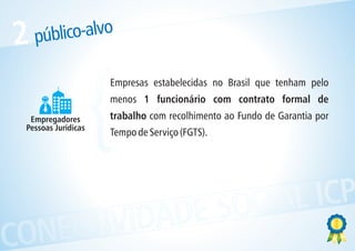 2   público-alvo



  Empregadores
 Pessoas Jurídicas   {
                     Empresas estabelecidas no Brasil que tenham pelo
                     menos 1 funcionário com contrato formal de
                     trabalho com recolhimento ao Fundo de Garantia por
                     Tempo de Serviço (FGTS).




            ESOCIAL ICP
CONECTIVIDAD
 