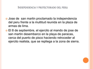 INDEPENDENCIA Y PROTECTORADO DEL PERU
 Jose de san martin proclamado la independencia
del peru frente a la multitud reunida en la plaza de
armas de lima.
 El 8 de septiembre, el ejercito al mando de jose de
san martin desembarco en la playa de paracas,
cerca del puerto de pisco haciendo retroceder al
ejercito realista, que se repliega a la zona de sierra.
 