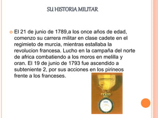 SU HISTORIAMILITAR
 El 21 de junio de 1789,a los once años de edad,
comenzo su carrera militar en clase cadete en el
regimieto de murcia, mientras estallaba la
revolucion francesa. Lucho en la campaña del norte
de africa combatiendo a los moros en melilla y
oran. El 19 de junio de 1793 fue ascendido a
subteniente 2, por sus acciones en los pirineos
frente a los franceses.
 
