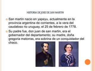 HISTORIA DE JOSE DE SAN MARTIN
 San martin nacio en yapeyu, actualmente en la
provincia argentina de corrientes, a la vera del
caudaloso rio uruguay, el 25 de febrero de 1778.
 Su padre fue, don juan de san martin, era el
gobernador del departamento; su madre, doña
gregoria matorras, era sobrina de un conquistador del
chaco.
 