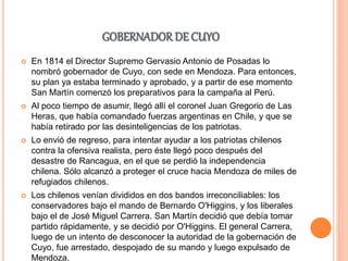 GOBERNADOR DE CUYO
 En 1814 el Director Supremo Gervasio Antonio de Posadas lo
nombró gobernador de Cuyo, con sede en Mendoza. Para entonces,
su plan ya estaba terminado y aprobado, y a partir de ese momento
San Martín comenzó los preparativos para la campaña al Perú.
 Al poco tiempo de asumir, llegó allí el coronel Juan Gregorio de Las
Heras, que había comandado fuerzas argentinas en Chile, y que se
había retirado por las desinteligencias de los patriotas.
 Lo envió de regreso, para intentar ayudar a los patriotas chilenos
contra la ofensiva realista, pero éste llegó poco después del
desastre de Rancagua, en el que se perdió la independencia
chilena. Sólo alcanzó a proteger el cruce hacia Mendoza de miles de
refugiados chilenos.
 Los chilenos venían divididos en dos bandos irreconciliables: los
conservadores bajo el mando de Bernardo O'Higgins, y los liberales
bajo el de José Miguel Carrera. San Martín decidió que debía tomar
partido rápidamente, y se decidió por O'Higgins. El general Carrera,
luego de un intento de desconocer la autoridad de la gobernación de
Cuyo, fue arrestado, despojado de su mando y luego expulsado de
Mendoza.
 
