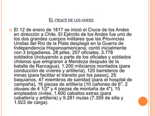 EL CRUCE DE LOS ANDES
 El 12 de enero de 1817 se inició el Cruce de los Andes
en dirección a Chile. El Ejército de los Andes fue uno de
los dos grandes cuerpos militares que las Provincias
Unidas del Río de la Plata desplegó en la Guerra de
Independencia Hispanoamericana; contó inicialmente
con 3 brigadieres, 28 jefes, 207 oficiales, 3.778
soldados (incluyendo a parte de los oficiales y soldados
chilenos que emigraron a Mendoza después de la
batalla de Rancagua), 1.200 milicianos montados (para
conducción de víveres y artillería), 120 barreteros de
minas (para facilitar el tránsito por los pasos), 25
baquianos, 47 miembros de sanidad (para el hospital de
campaña), 16 piezas de artillería (10 cañones de 6", 2
obuses de 4 1/2" y 4 piezas de montaña de 4"), 15
empleados civiles, 1.600 caballos extras (para
caballería y artillería) y 9.281 mulas (7.359 de silla y
1.922 de carga).
 