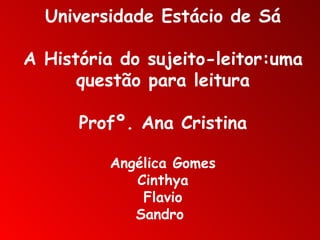 Universidade Estácio de Sá A História do sujeito-leitor:uma questão para leitura Profº. Ana Cristina Angélica Gomes Cinthya Flavio Sandro  