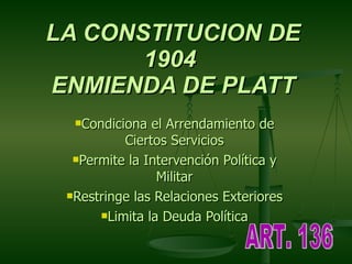 LA CONSTITUCION DE 1904  ENMIENDA DE PLATT Condiciona el Arrendamiento de Ciertos Servicios Permite la Intervención Política y Militar Restringe las Relaciones Exteriores Limita la Deuda Política ART. 136 