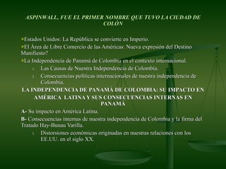 ASPINWALL, FUE EL PRIMER NOMBRE QUE TUVO LA CIUDAD DE COLÓN Estados Unidos: La República se convierte en Imperio. El Área de Libre Comercio de las Américas: Nueva expresión del Destino Manifiesto? La Independencia de Panamá de Colombia en el contexto internacional. Las Causas de Nuestra Independencia de Colombia. Consecuencias políticas internacionales de nuestra independencia de Colombia. LA INDEPENDENCIA DE PANAMÁ DE COLOMBIA: SU IMPACTO EN AMÉRICA  LATINA Y SUS CONSECUENCIAS INTERNAS EN PANAMÁ A-  Su impacto en América Latina. B-  Consecuencias internas de nuestra independencia de Colombia y la firma del Tratado Hay-Bunau Varilla. Distorsiones económicas originadas en nuestras relaciones con los EE.UU. en el siglo XX.  