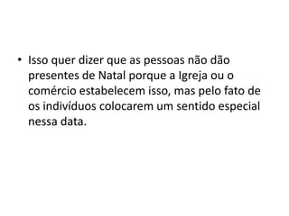 • Isso quer dizer que as pessoas não dão
presentes de Natal porque a Igreja ou o
comércio estabelecem isso, mas pelo fato de
os indivíduos colocarem um sentido especial
nessa data.
 
