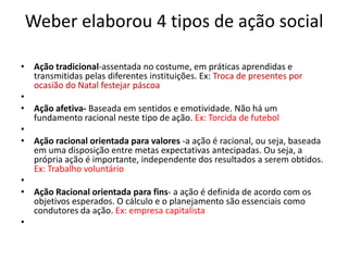 Weber elaborou 4 tipos de ação social
• Ação tradicional-assentada no costume, em práticas aprendidas e
transmitidas pelas diferentes instituições. Ex: Troca de presentes por
ocasião do Natal festejar páscoa
•
• Ação afetiva- Baseada em sentidos e emotividade. Não há um
fundamento racional neste tipo de ação. Ex: Torcida de futebol
•
• Ação racional orientada para valores -a ação é racional, ou seja, baseada
em uma disposição entre metas expectativas antecipadas. Ou seja, a
própria ação é importante, independente dos resultados a serem obtidos.
Ex: Trabalho voluntário
•
• Ação Racional orientada para fins- a ação é definida de acordo com os
objetivos esperados. O cálculo e o planejamento são essenciais como
condutores da ação. Ex: empresa capitalista
•
 