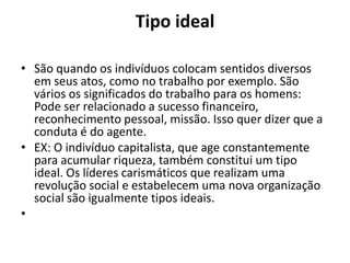 Tipo ideal
• São quando os indivíduos colocam sentidos diversos
em seus atos, como no trabalho por exemplo. São
vários os significados do trabalho para os homens:
Pode ser relacionado a sucesso financeiro,
reconhecimento pessoal, missão. Isso quer dizer que a
conduta é do agente.
• EX: O indivíduo capitalista, que age constantemente
para acumular riqueza, também constitui um tipo
ideal. Os líderes carismáticos que realizam uma
revolução social e estabelecem uma nova organização
social são igualmente tipos ideais.
•
 