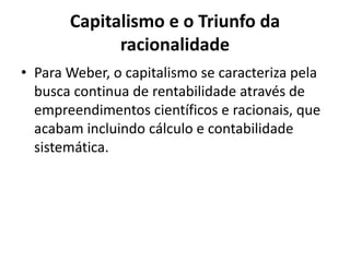 Capitalismo e o Triunfo da
racionalidade
• Para Weber, o capitalismo se caracteriza pela
busca continua de rentabilidade através de
empreendimentos científicos e racionais, que
acabam incluindo cálculo e contabilidade
sistemática.
 