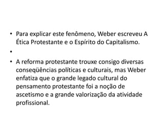 • Para explicar este fenômeno, Weber escreveu A
Ética Protestante e o Espírito do Capitalismo.
•
• A reforma protestante trouxe consigo diversas
conseqüências políticas e culturais, mas Weber
enfatiza que o grande legado cultural do
pensamento protestante foi a noção de
ascetismo e a grande valorização da atividade
profissional.
 