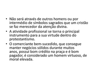 • Não será através de outros homens ou por
intermédio de símbolos sagrados que um cristão
se faz merecedor da atenção divina.
• A atividade profissional se torna o principal
instrumento para a sua virtude dentro do
protestantismo.
• O comerciante bem-sucedido, que consegue
manter negócios sólidos durante muitos
anos, possui bom crédito na praça e é bom
pagador, é considerado um homem virtuoso, de
moral elevada.
 