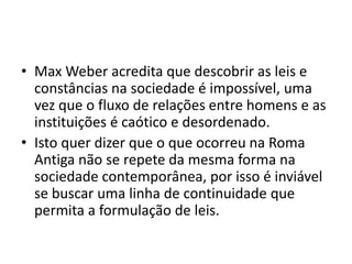 • Max Weber acredita que descobrir as leis e
constâncias na sociedade é impossível, uma
vez que o fluxo de relações entre homens e as
instituições é caótico e desordenado.
• Isto quer dizer que o que ocorreu na Roma
Antiga não se repete da mesma forma na
sociedade contemporânea, por isso é inviável
se buscar uma linha de continuidade que
permita a formulação de leis.
 