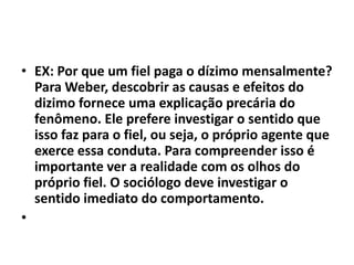 • EX: Por que um fiel paga o dízimo mensalmente?
Para Weber, descobrir as causas e efeitos do
dizimo fornece uma explicação precária do
fenômeno. Ele prefere investigar o sentido que
isso faz para o fiel, ou seja, o próprio agente que
exerce essa conduta. Para compreender isso é
importante ver a realidade com os olhos do
próprio fiel. O sociólogo deve investigar o
sentido imediato do comportamento.
•
 