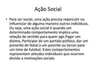 Ação Social
• Para ser social, uma ação precisa repercutir ou
influenciar de alguma maneira outros indivíduos.
Ou seja, uma ação social é quando um
determinado comportamento implica uma
relação de sentido para quem age.Pagar um
dízimo, Participar de um partido político, dar um
presente de Natal a um parente ou torcer para
um time de futebol. Estes comportamentos
representam atitudes individuais que ocorrem
devido a motivações sociais.
 