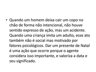 • Quando um homem deixa cair um copo no
chão de forma não intencional, não houve
sentido expresso de ação, mas um acidente.
Quando uma criança imita um adulto, esse ato
também não é social mas motivado por
fatores psicológicos. Dar um presente de Natal
é uma ação que ocorre porque o agente
considera isso importante, e valoriza a data e
seu significado.
 