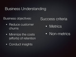 Business Understanding
Business objectives:
• Reduce customer
churns
• Minimize the costs
(efforts) of retention
• Conduct insights
Success criteria
• Metrics
• Non-metrics
 