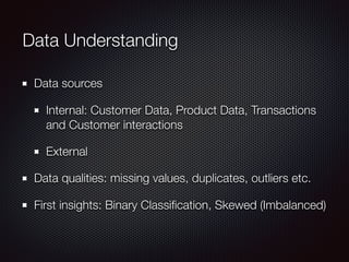 Data Understanding
Data sources
Internal: Customer Data, Product Data, Transactions
and Customer interactions
External
Data qualities: missing values, duplicates, outliers etc.
First insights: Binary Classiﬁcation, Skewed (Imbalanced)
 