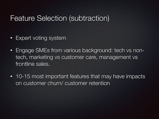 Feature Selection (subtraction)
• Expert voting system
• Engage SMEs from various background: tech vs non-
tech, marketing vs customer care, management vs
frontline sales.
• 10-15 most important features that may have impacts
on customer churn/ customer retention
 