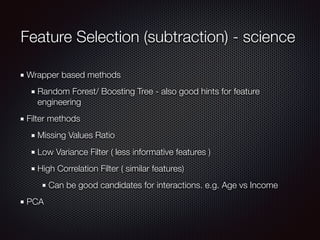Wrapper based methods
Random Forest/ Boosting Tree - also good hints for feature
engineering
Filter methods
Missing Values Ratio
Low Variance Filter ( less informative features )
High Correlation Filter ( similar features)
Can be good candidates for interactions. e.g. Age vs Income
PCA
Feature Selection (subtraction) - science
 
