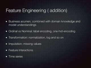 Feature Engineering ( addition)
Business acumen, combined with domain knowledge and
model understandings
Ordinal vs Nominal: label encoding, one-hot-encoding
Transformation: normalization, log and so on
Imputation: missing values
Feature Interactions
Time series
 