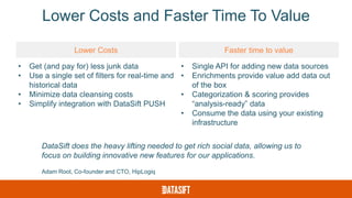Lower Costs and Faster Time To Value
Lower Costs Faster time to value
• Get (and pay for) less junk data
• Use a single set of filters for real-time and
historical data
• Minimize data cleansing costs
• Simplify integration with DataSift PUSH
• Single API for adding new data sources
• Enrichments provide value add data out
of the box
• Categorization & scoring provides
“analysis-ready” data
• Consume the data using your existing
infrastructure
DataSift does the heavy lifting needed to get rich social data, allowing us to
focus on building innovative new features for our applications.
Adam Root, Co-founder and CTO, HipLogiq
 