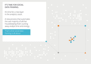 IT’S TIME FOR SOCIAL
DATA FRAMING.
It’s time for a new layer
in the analytics stack.
A new process that automates
the vast majority of all that
housekeeping that’s sucking
away analyst time and energy.
That’s what social data
framing is all about.
 