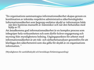 ”En organisations sammantagna informationssäkerhet skapas genom en
kombination av tekniska respektive administrativa säkerhetsåtgärder.
Informationssäkerhet som begrepp omfattar skydd av information både
   när den hanteras manuellt av människor och när den behandlas med
   hjälp av IT.
Att åstadkomma god informationssäkerhet är en komplex process som
inbegriper hela verksamheten och som därför kräver engagemang och
styrning från myndighetens ledning. Utgångspunkten för arbetet med
informationssäkerhet är att risk- och sårbarhetsanalyser genomförs för att
klarlägga den säkerhetsnivå som ska gälla för skydd av en organisations
information. ”

(Myndigheten för samhällsskydd och beredskaps författningssamling)
 
