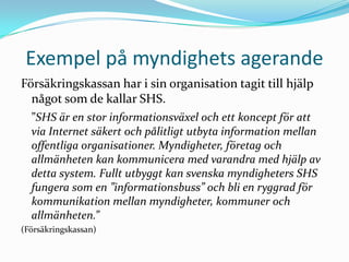 Exempel på myndighets agerande
Försäkringskassan har i sin organisation tagit till hjälp
  något som de kallar SHS.
  ”SHS är en stor informationsväxel och ett koncept för att
  via Internet säkert och pålitligt utbyta information mellan
  offentliga organisationer. Myndigheter, företag och
  allmänheten kan kommunicera med varandra med hjälp av
  detta system. Fullt utbyggt kan svenska myndigheters SHS
  fungera som en ”informationsbuss” och bli en ryggrad för
  kommunikation mellan myndigheter, kommuner och
  allmänheten.”
(Försäkringskassan)
 