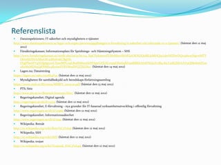 Referenslista
    Datainspektionen; IT-säkerhet och myndigheters e-tjänster
http://www.datainspektionen.se/lagar-och-regler/personuppgiftslagen/e-forvaltning/it-sakerhet-vid-inforande-av-e-tjanster/ (hämtat den 12 maj
     2012)
    Försäkringskassan; Informationsplats för Spridnings- och HämtningsSystem – SHS
http://www.forsakringskassan.se/omfk/shs/!ut/p/b1/04_Sj9CPykssy0xPLMnMz0vMAfGjzOKNDQ0MLJ0MHQ3cLdwNDDwDQo3dwxyNgvwMTY
     EKIoEKDHAARwO8-j0MofrxKCBgf7h-
     FFgJPheAFVgYGfg6gcywCDawMPC09LB0dbM0cnfxNYIqwGFJUICxvp9Hfm6qfkFuaIRBZkA6AFNLJzA!/dl4/d5/L2dJQSEvUUt3QS80SmtFL1o
     2XzMxMDA5QjFBMEc4RzAwSVBVM0dWQTJSUlAz/ (hämtat den 14 maj 2012)
    Lagen.nu; Dataintrång
https://lagen.nu/1962:700#K4P9c (hämtat den 12 maj 2012)
    Myndigheten för samhällsskydd och beredskaps författningssamling
https://www.msb.se/RS/2009/MSBFS_2009-10.pdf (hämtat den 13 maj 2012)
    PTS; Sitic
http://www.pts.se/sv/Bransch/Internet/Sitic/ (hämtat den 12 maj 2012)
    Regeringskansliet; Digital agenda
http://regeringen.se/sb/d/14375 (hämtat den 12 maj 2012)
    Regeringskansliet; E-förvaltning - nya grunder för IT-baserad verksamhetsutveckling i offentlig förvaltning
http://www.regeringen.se/sb/d/12960 (hämtat den 12 maj 2012)
    Regeringskansliet; Informationssäkerhet
http://www.regeringen.se/sb/d/5291 (hämtat den 12 maj 2012)
    Wikipedia; Botnät
http://sv.wikipedia.org/wiki/Botn%C3%A4t (hämtat den 12 maj 2012)
    Wikipedia; SSH
http://sv.wikipedia.org/wiki/SSH (hämtat den 12 maj 2012)
    Wikipedia; trojan
http://sv.wikipedia.org/wiki/Trojansk_h%C3%A4st (hämtat den 12 maj 2012)
 
