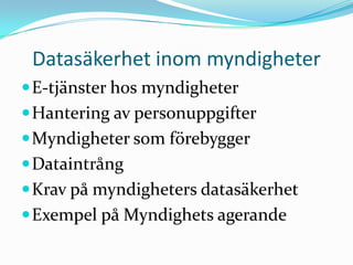 Datasäkerhet inom myndigheter
 E-tjänster hos myndigheter
 Hantering av personuppgifter
 Myndigheter som förebygger
 Dataintrång
 Krav på myndigheters datasäkerhet
 Exempel på Myndighets agerande
 