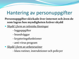 Hantering av personuppgifter
Personuppgifter skickade över internet och även de
  som lagras hos myndigheten kräver skydd
 Skydd i form av tekniska lösningar
      - logguppgifter
      - brandväggar
      - krypteringsfunktioner
      - anti-virus program
 Skydd i form av arbetsrutiner
      - klara rutiner, instruktioner och policyer
 