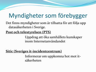 Myndigheter som förebygger
Det finns myndigheter som är tillsatta för att följa upp
 datasäkerheten i Sverige.
Post och telestyrelsen (PTS)
            Uppdrag att öka samhällets kunskaper
            inom Internetanvändandet

Sitic (Sveriges it-incidentcentrum)
             Informerar om uppkomna hot mot it-
             säkerheten
 