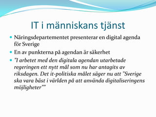IT i människans tjänst
 Näringsdepartementet presenterar en digital agenda
  för Sverige
 En av punkterna på agendan är säkerhet
 ”I arbetet med den digitala agendan utarbetade
  regeringen ett nytt mål som nu har antagits av
  riksdagen. Det it-politiska målet säger nu att "Sverige
  ska vara bäst i världen på att använda digitaliseringens
  möjligheter””
 