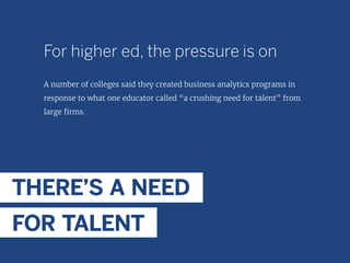 For higher ed, the pressure is on
A number of colleges said they created business analytics programs in
response to what one educator called “a crushing need for talent” from
large firms.
THERE’S A NEED
FOR TALENT
 