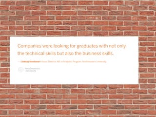 Companies were looking for graduates with not only
the technical skills but also the business skills.
ǜǜ Lindsay Montanari Assoc. Director, MS in Analytics Program, Northwestern University
 