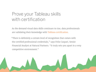 Prove your Tableau skills
with certification
As the demand visual data skills continues to rise, data professionals
are validating their knowledge with Tableau certification.
“There is definitely a certain level of recognition that comes with
the certified professional credentials,” says Felix Caspari, Senior
Financial Analyst at Natural Partners. “It truly sets you apart in a very
competitive environment.”
 