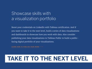 Showcase skills with
a visualization portfolio
Boost your credentials on LinkedIn with Tableau certification. And if
you want to take it to the next level, build a series of data visualizations
and dashboards to showcase how you work with data. Also consider
publishing your data visualizations to Tableau Public to build a public-
facing digital portfolio of your visualizations.
L E A R N H O W T O P U B L I S H YO U R W O R K
TAKE IT TO THE NEXT LEVEL
 