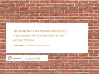 R E A D F U L L S T O R Y
I definitely don’t see myself pursuing any
of my new professional projects in data
without Tableau.
ǜǜ Gaëlle Periat Data & BI Manager, Ubisoft Entertainment
 