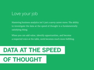 Love your job
Mastering business analytics isn’t just a savvy career move. The ability
to investigate the data at the speed of thought is a fundamentally
satisfying thing.
When you can add value, identify opportunities, and become
a respected voice at the table, work becomes much more fulfilling.
DATA AT THE SPEED
OF THOUGHT
 