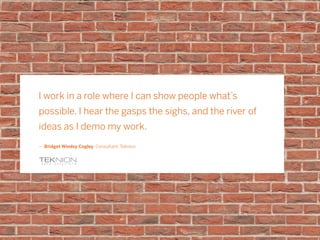 I work in a role where I can show people what’s
possible. I hear the gasps the sighs, and the river of
ideas as I demo my work.
ǜǜ Bridget Windsy Cogley Consultant, Teknion
 