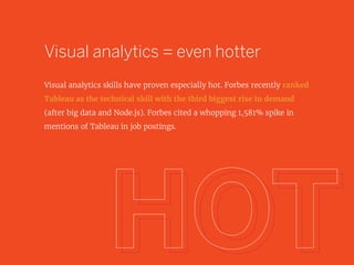 Visual analytics = even hotter
Visual analytics skills have proven especially hot. Forbes recently ranked
Tableau as the technical skill with the third biggest rise in demand
(after big data and Node.js). Forbes cited a whopping 1,581% spike in
mentions of Tableau in job postings.
 