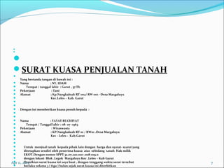  
 

SURATKUASAPENJUALANTANAH

Yangbertandatangandibawahini:
 Nama:NY.IDAM
 Tempat/tanggallahir:Garut,37Th
 Pekerjaan:Tani
 Alamat:Kp.NangkaleahRT002/RW001–DesaMargaluyu
 Kec.Leles–Kab.Garut
 
 
 Denganinimemberikankuasapenuhkepada:
 
 
 Nama:YAYATRUCHIYAT
 Tempat/Tanggallahir:08-07-1963
 Pekerjaan:Wiraswasta
 Alamat:KP.NangkaleahRT01/RW01.DesaMargaluyu
 Kec-Leles-Kab.Garut
 
 
 Untukmenjualtanahkepadapihaklaindenganhargadansyarat-syaratyang
 ditetapkansendiriolehpenerimakuasaatassebidangtanahHakmilik
 EKOT.DengannomorSPPT32.07.220.010-.008-019.0
 denganlokasiBlok.LegokMargaluyuKec.Leles–KabGarut
 Demikiansuratkuasainisayabuat,dengantenggangwaktusurattersebut
 berlakuselama3(tiga)bulansejaksuratkuasainiditerbitkan
Apr 11, 2015 7
 