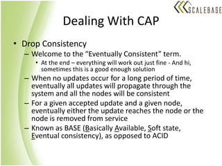 Dealing With CAPDrop ConsistencyWelcome to the “Eventually Consistent” term.At the end – everything will work out just fine - And hi,  sometimes this is a good enough solutionWhen no updates occur for a long period of time, eventually all updates will propagate through the system and all the nodes will be consistentFor a given accepted update and a given node, eventually either the update reaches the node or the node is removed from serviceKnown as BASE (Basically Available, Soft state, Eventual consistency), as opposed to ACID