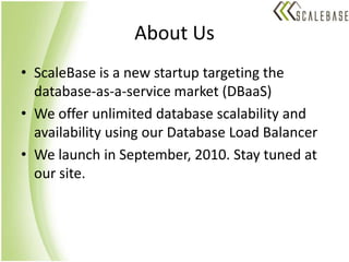About UsScaleBase is a new startup targeting the database-as-a-service market (DBaaS)We offer unlimited database scalability and availability using our Database Load BalancerWe launch in September, 2010. Stay tuned at our site.